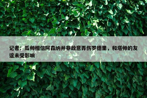 记者：瓜帅相信阿森纳并非故意弄伤罗德里，和塔帅的友谊未受影响