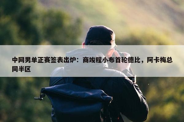 中网男单正赛签表出炉：商竣程小布首轮德比，阿卡梅总同半区