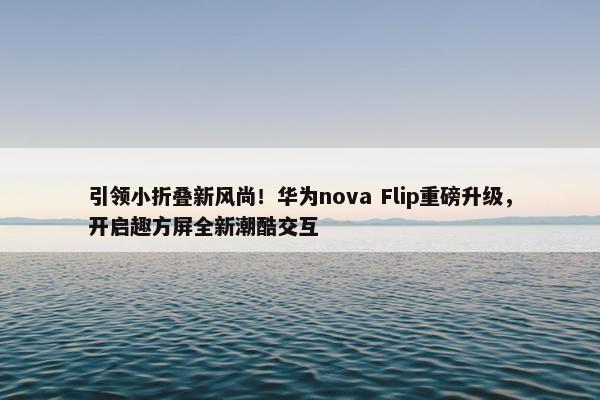 引领小折叠新风尚！华为nova Flip重磅升级，开启趣方屏全新潮酷交互