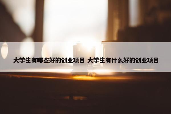 大学生有哪些好的创业项目 大学生有什么好的创业项目