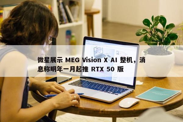 微星展示 MEG Vision X AI 整机，消息称明年一月起推 RTX 50 版