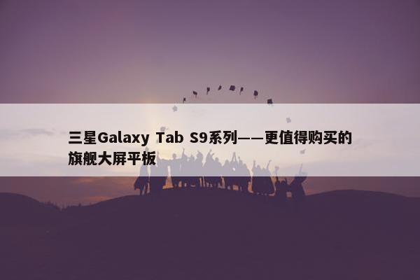 三星Galaxy Tab S9系列——更值得购买的旗舰大屏平板