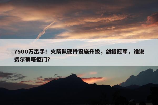 7500万出手！火箭队硬件设施升级，剑指冠军，谁说费尔蒂塔抠门？