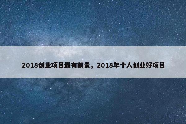 2018创业项目最有前景，2018年个人创业好项目