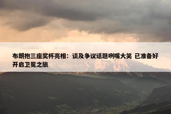 布朗抱三座奖杯亮相：谈及争议话题咧嘴大笑 已准备好开启卫冕之旅