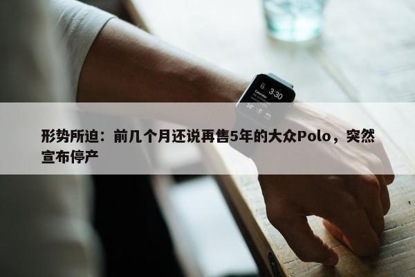 形势所迫：前几个月还说再售5年的大众Polo，突然宣布停产