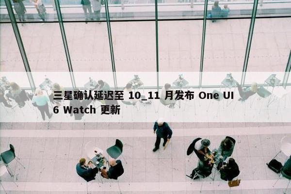 三星确认延迟至 10_11 月发布 One UI 6 Watch 更新