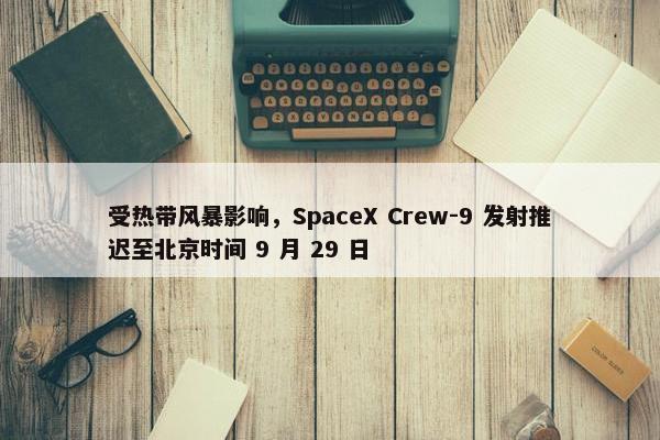 受热带风暴影响，SpaceX Crew-9 发射推迟至北京时间 9 月 29 日