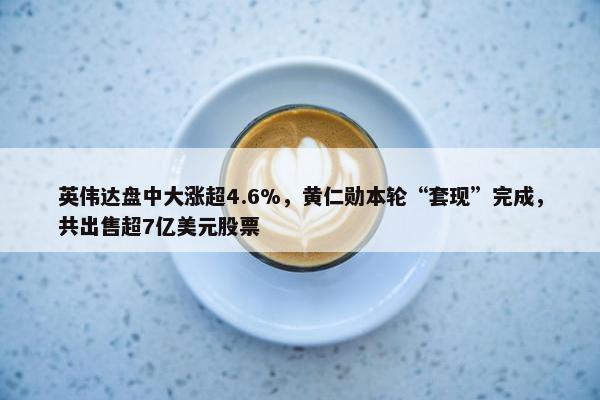 英伟达盘中大涨超4.6%，黄仁勋本轮“套现”完成，共出售超7亿美元股票