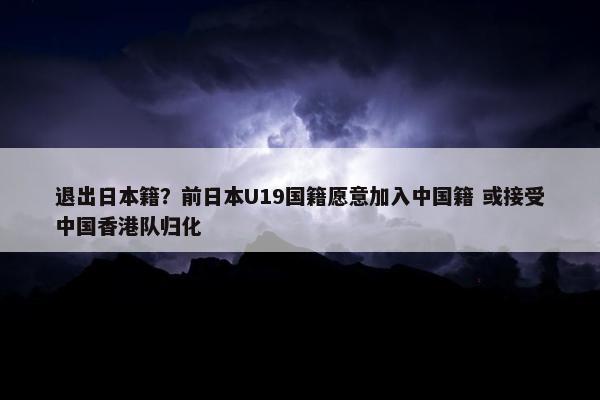 退出日本籍？前日本U19国籍愿意加入中国籍 或接受中国香港队归化