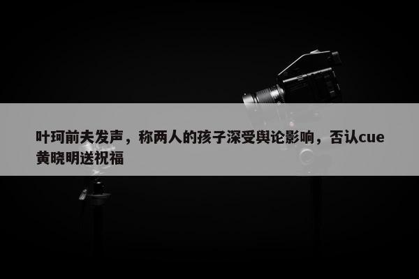 叶珂前夫发声，称两人的孩子深受舆论影响，否认cue黄晓明送祝福