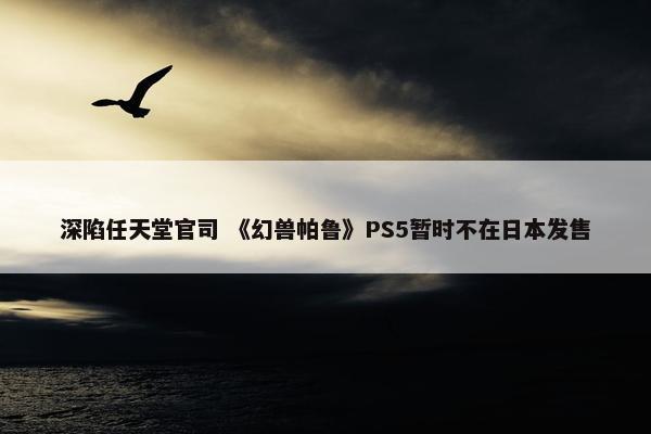 深陷任天堂官司 《幻兽帕鲁》PS5暂时不在日本发售