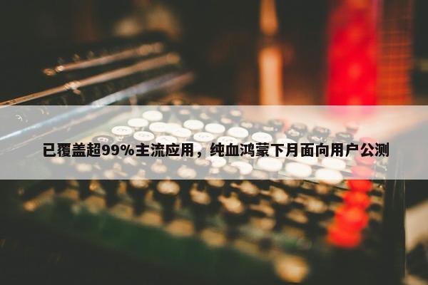 已覆盖超99%主流应用，纯血鸿蒙下月面向用户公测