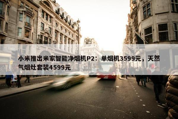 小米推出米家智能净烟机P2：单烟机3599元，天然气烟灶套装4599元