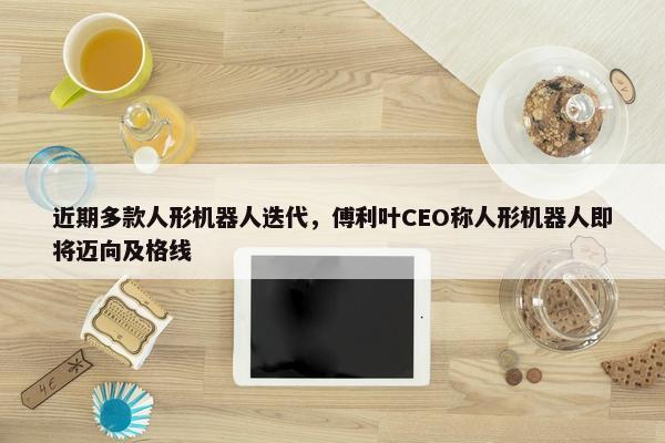 近期多款人形机器人迭代，傅利叶CEO称人形机器人即将迈向及格线