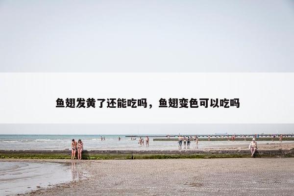 鱼翅发黄了还能吃吗，鱼翅变色可以吃吗