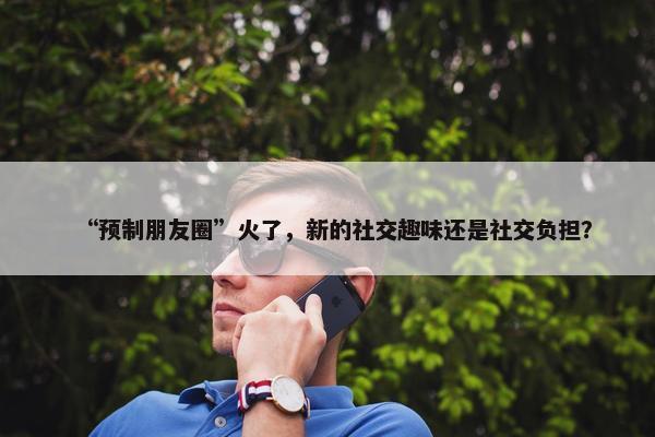 “预制朋友圈”火了，新的社交趣味还是社交负担？