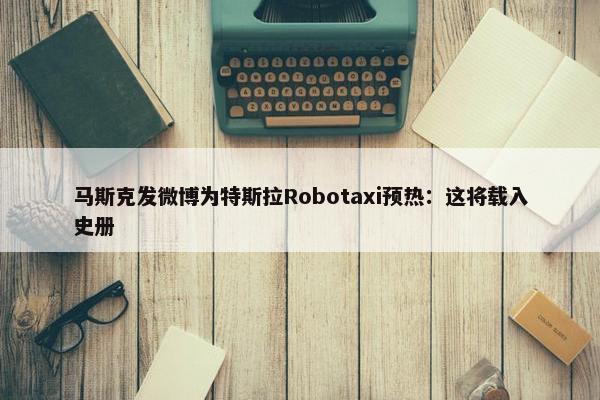 马斯克发微博为特斯拉Robotaxi预热：这将载入史册