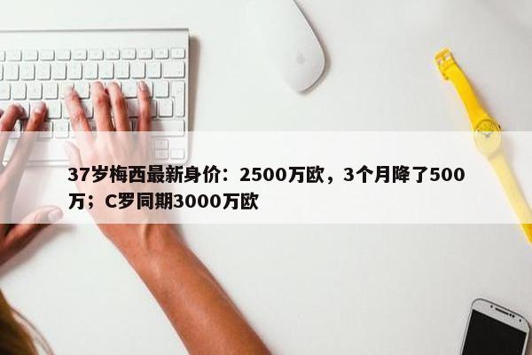 37岁梅西最新身价：2500万欧，3个月降了500万；C罗同期3000万欧