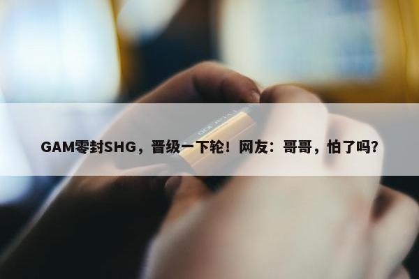 GAM零封SHG，晋级一下轮！网友：哥哥，怕了吗？