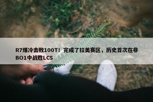 R7爆冷击败100T！完成了拉美赛区，历史首次在非BO1中战胜LCS