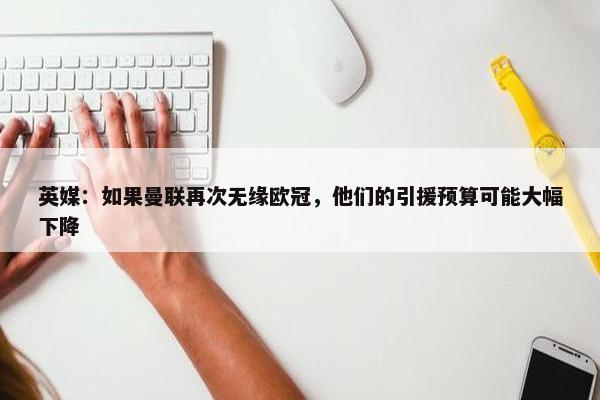 英媒：如果曼联再次无缘欧冠，他们的引援预算可能大幅下降