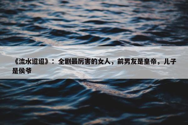 《流水迢迢》：全剧最厉害的女人，前男友是皇帝，儿子是侯爷