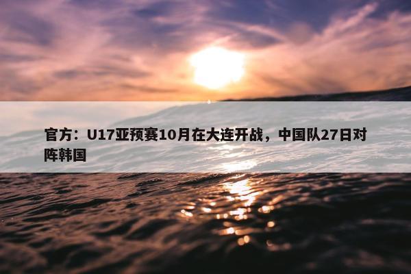 官方：U17亚预赛10月在大连开战，中国队27日对阵韩国