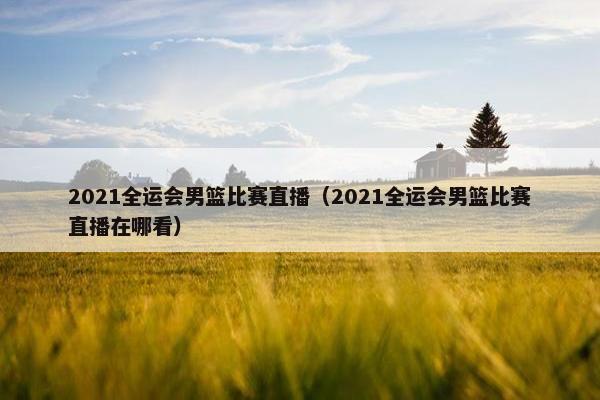 2021全运会男篮比赛直播（2021全运会男篮比赛直播在哪看）