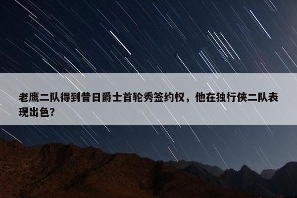 老鹰二队得到昔日爵士首轮秀签约权，他在独行侠二队表现出色？