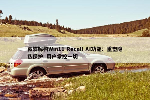 微软解构Win11 Recall AI功能：重塑隐私保护_用户掌控一切