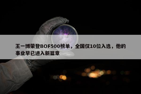 王一博荣登BOF500榜单，全国仅10位入选，他的事业早已进入新篇章