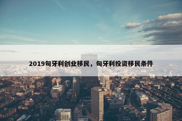 2019匈牙利创业移民，匈牙利投资移民条件