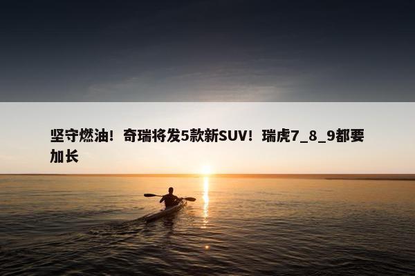 坚守燃油！奇瑞将发5款新SUV！瑞虎7_8_9都要加长