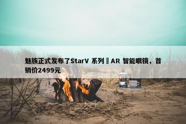 魅族正式发布了StarV 系列 AR 智能眼镜，首销价2499元