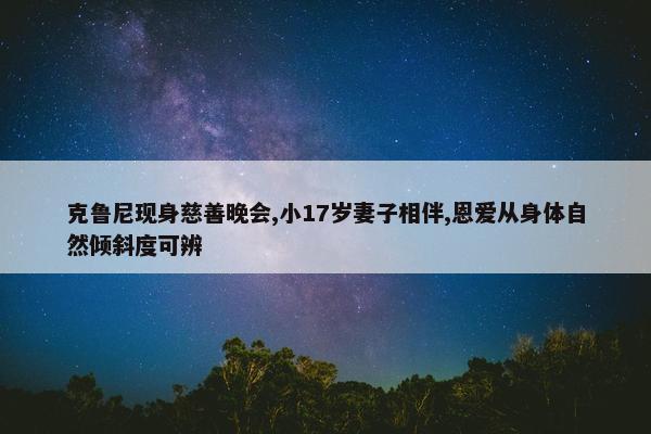 克鲁尼现身慈善晚会,小17岁妻子相伴,恩爱从身体自然倾斜度可辨