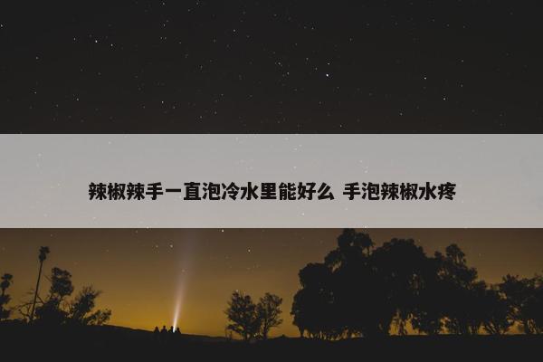 辣椒辣手一直泡冷水里能好么 手泡辣椒水疼