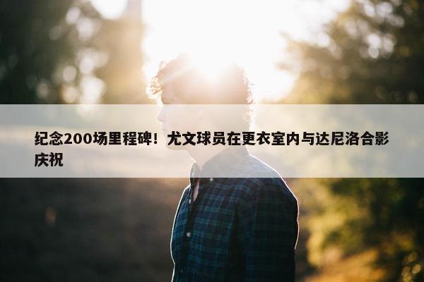 纪念200场里程碑！尤文球员在更衣室内与达尼洛合影庆祝