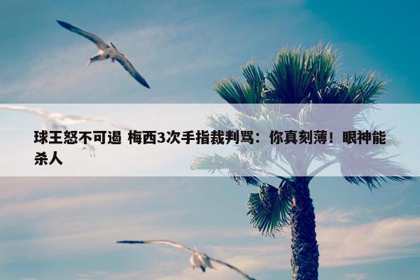 球王怒不可遏 梅西3次手指裁判骂：你真刻薄！眼神能杀人