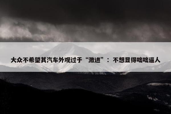 大众不希望其汽车外观过于“激进”：不想显得咄咄逼人