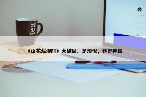 《山花烂漫时》大结局：是形似，还是神似