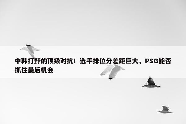 中韩打野的顶级对抗！选手排位分差距巨大，PSG能否抓住最后机会