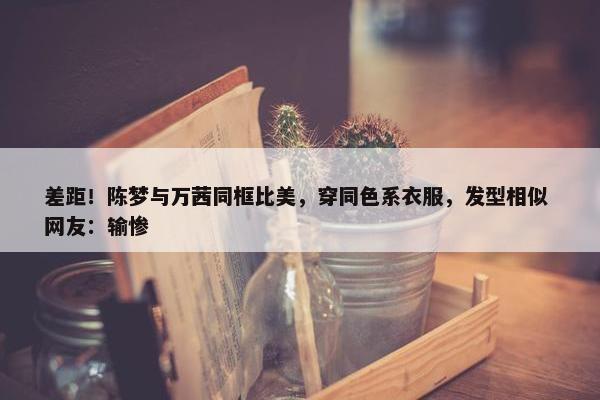 差距！陈梦与万茜同框比美，穿同色系衣服，发型相似 网友：输惨