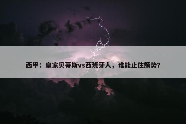 西甲：皇家贝蒂斯vs西班牙人，谁能止住颓势？