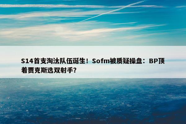 S14首支淘汰队伍诞生！Sofm被质疑操盘：BP顶着贾克斯选双射手？