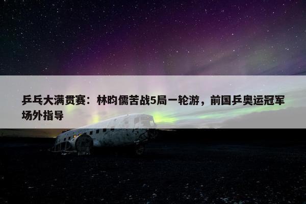 乒乓大满贯赛：林昀儒苦战5局一轮游，前国乒奥运冠军场外指导