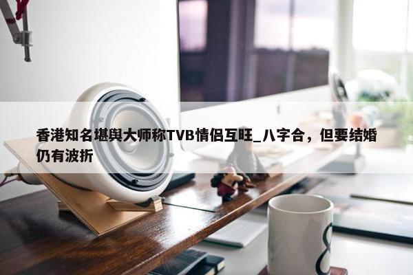 香港知名堪舆大师称TVB情侣互旺_八字合，但要结婚仍有波折