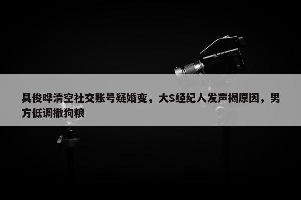 具俊晔清空社交账号疑婚变，大S经纪人发声揭原因，男方低调撒狗粮