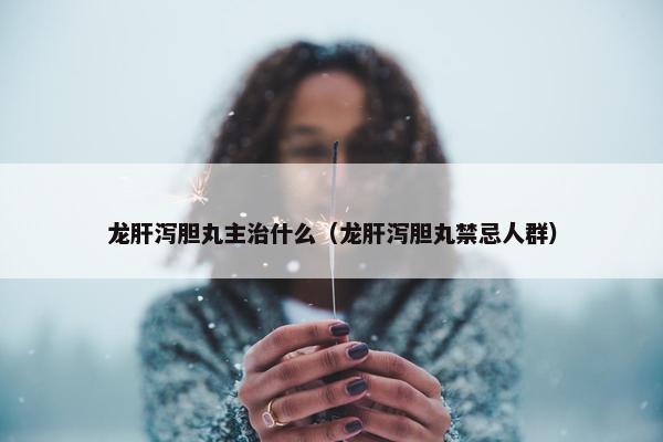 龙肝泻胆丸主治什么（龙肝泻胆丸禁忌人群）