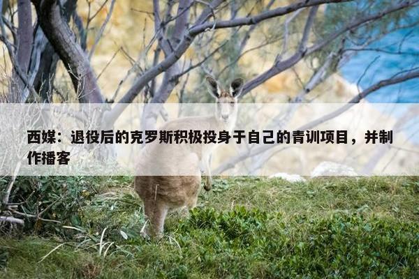 西媒：退役后的克罗斯积极投身于自己的青训项目，并制作播客